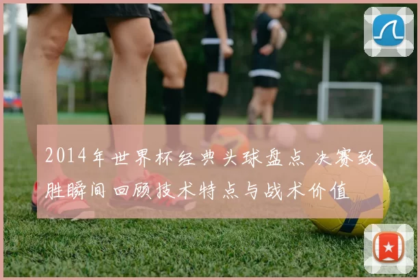 2014年世界杯经典头球盘点 决赛致胜瞬间回顾技术特点与战术价值