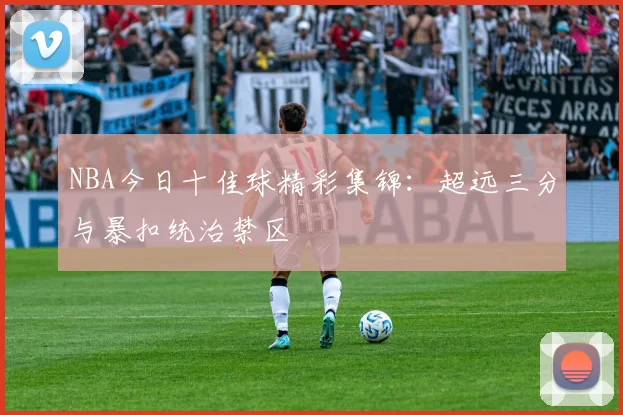 NBA今日十佳球精彩集锦:超远三分与暴扣统治禁区