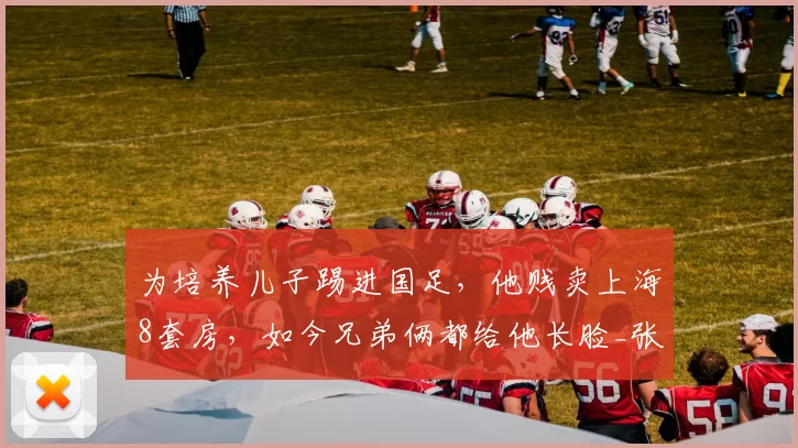 为培养儿子踢进国足,他贱卖上海8套房,如今兄弟俩都给他长脸_张玉宁_张全成_青训