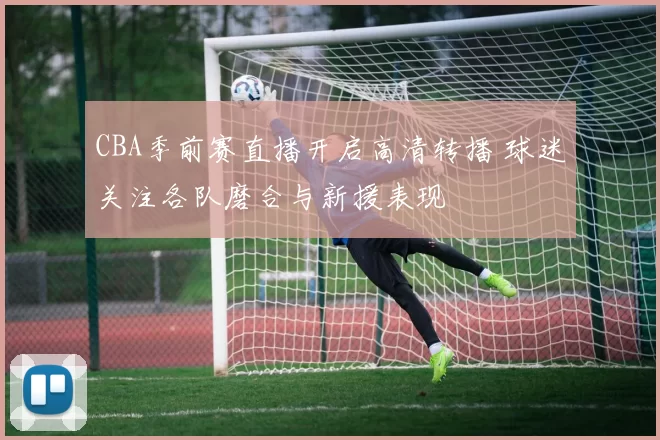 CBA季前赛直播开启高清转播 球迷关注各队磨合与新援表现