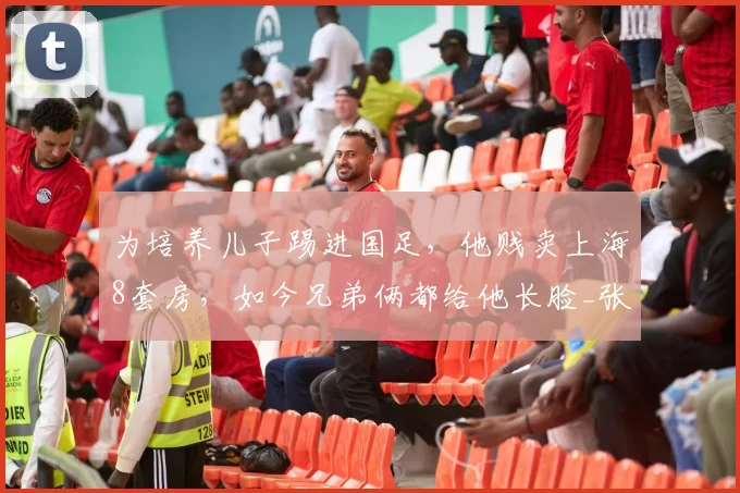 为培养儿子踢进国足,他贱卖上海8套房,如今兄弟俩都给他长脸_张玉宁_张全成_青训